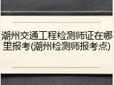 潮州交通工程检测师证在哪里报考(潮州检测师报考点)