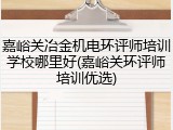 嘉峪关冶金机电环评师培训学校哪里好(嘉峪关环评师培训优选)