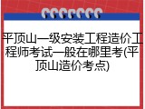 平顶山一级安装工程造价工程师考试一般在哪里考(平顶山造价考点)