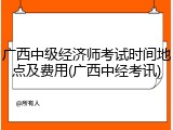 广西中级经济师考试时间地点及费用(广西中经考讯)