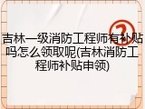 吉林一级消防工程师有补贴吗怎么领取呢(吉林消防工程师补贴申领)