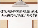 怀化初级经济师考试时间地点及费用(初级经济师考情)