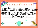 成都证券从业资格证怎么考需要什么条件(成都证券从业报考条件)