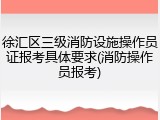 徐汇区三级消防设施操作员证报考具体要求(消防操作员报考)