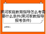 黑河家庭教育指导怎么考需要什么条件(黑河家教指导报考条件)