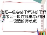 洛阳一级安装工程造价工程师考试一般在哪里考(洛阳一级造价师考点)