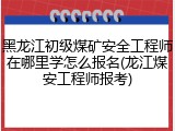 黑龙江初级煤矿安全工程师在哪里学怎么报名(龙江煤安工程师报考)