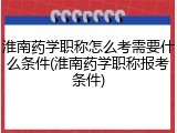 淮南药学职称怎么考需要什么条件(淮南药学职称报考条件)