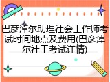 巴彦淖尔助理社会工作师考试时间地点及费用(巴彦淖尔社工考试详情)