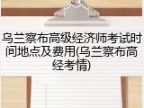 乌兰察布高级经济师考试时间地点及费用(乌兰察布高经考情)