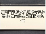 云南四级保安员证报考具体要求(云南保安员证报考条件)