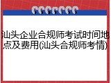 汕头企业合规师考试时间地点及费用(汕头合规师考情)