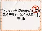 广东企业合规师考试时间地点及费用(广东合规师考情费用)
