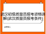 武汉初级质量员报考资格详解(武汉质量员报考条件)