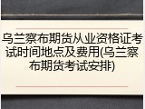 乌兰察布期货从业资格证考试时间地点及费用(乌兰察布期货考试安排)