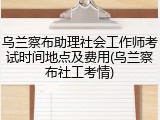 乌兰察布助理社会工作师考试时间地点及费用(乌兰察布社工考情)