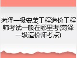 菏泽一级安装工程造价工程师考试一般在哪里考(菏泽一级造价师考点)