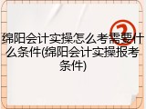 绵阳会计实操怎么考需要什么条件(绵阳会计实操报考条件)