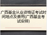 广西基金从业资格证考试时间地点及费用(广西基金考试安排)