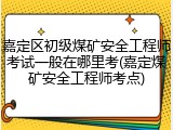 嘉定区初级煤矿安全工程师考试一般在哪里考(嘉定煤矿安全工程师考点)