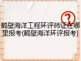 鹤壁海洋工程环评师证在哪里报考(鹤壁海洋环评报考)