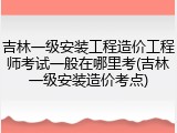 吉林一级安装工程造价工程师考试一般在哪里考(吉林一级安装造价考点)