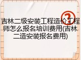 吉林二级安装工程造价工程师怎么报名培训费用(吉林二造安装报名费用)