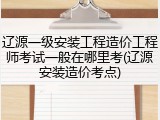 辽源一级安装工程造价工程师考试一般在哪里考(辽源安装造价考点)