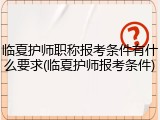 临夏护师职称报考条件有什么要求(临夏护师报考条件)