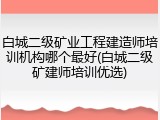 白城二级矿业工程建造师培训机构哪个最好(白城二级矿建师培训优选)