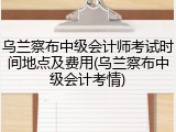 乌兰察布中级会计师考试时间地点及费用(乌兰察布中级会计考情)