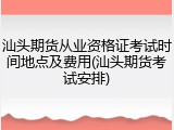 汕头期货从业资格证考试时间地点及费用(汕头期货考试安排)