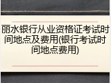 丽水银行从业资格证考试时间地点及费用(银行考试时间地点费用)