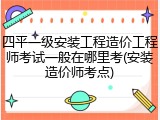 四平一级安装工程造价工程师考试一般在哪里考(安装造价师考点)