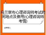 乌兰察布心理咨询师考试时间地点及费用(心理咨询师考情)