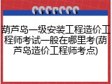 葫芦岛一级安装工程造价工程师考试一般在哪里考(葫芦岛造价工程师考点)