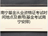 南宁基金从业资格证考试时间地点及费用(基金考试南宁安排)