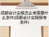 成都会计实操怎么考需要什么条件(成都会计实操报考条件)