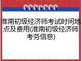 淮南初级经济师考试时间地点及费用(淮南初级经济师考务信息)