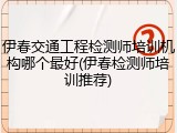 伊春交通工程检测师培训机构哪个最好(伊春检测师培训推荐)