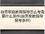 自贡家庭教育指导怎么考需要什么条件(自贡家教指导报考条件)