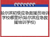 哈尔滨初级应急救援员培训学校哪里好(哈尔滨应急救援培训学校)