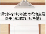 深圳审计师考试时间地点及费用(深圳审计师考情)