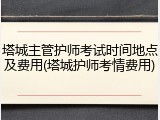 塔城主管护师考试时间地点及费用(塔城护师考情费用)