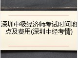 深圳中级经济师考试时间地点及费用(深圳中经考情)