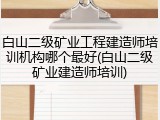 白山二级矿业工程建造师培训机构哪个最好(白山二级矿业建造师培训)