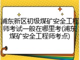 浦东新区初级煤矿安全工程师考试一般在哪里考(浦东煤矿安全工程师考点)