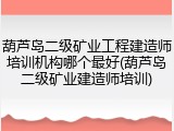 葫芦岛二级矿业工程建造师培训机构哪个最好(葫芦岛二级矿业建造师培训)