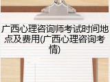 广西心理咨询师考试时间地点及费用(广西心理咨询考情)