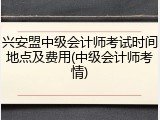 兴安盟中级会计师考试时间地点及费用(中级会计师考情)